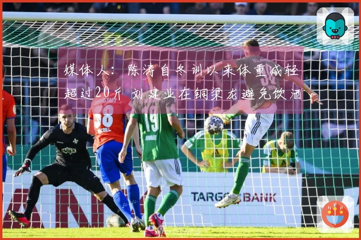 媒体人：陈涛自冬训以来体重减轻超过20斤 刘建业在铜梁龙避免饮酒