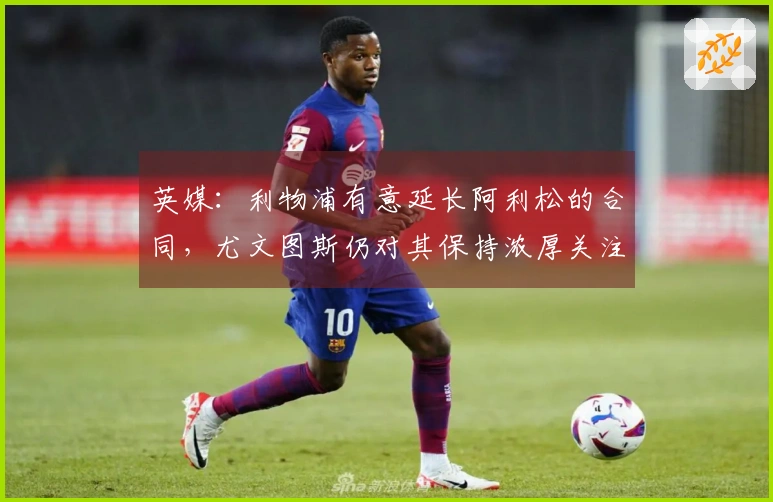 英媒：利物浦有意延长阿利松的合同，尤文图斯仍对其保持浓厚关注
