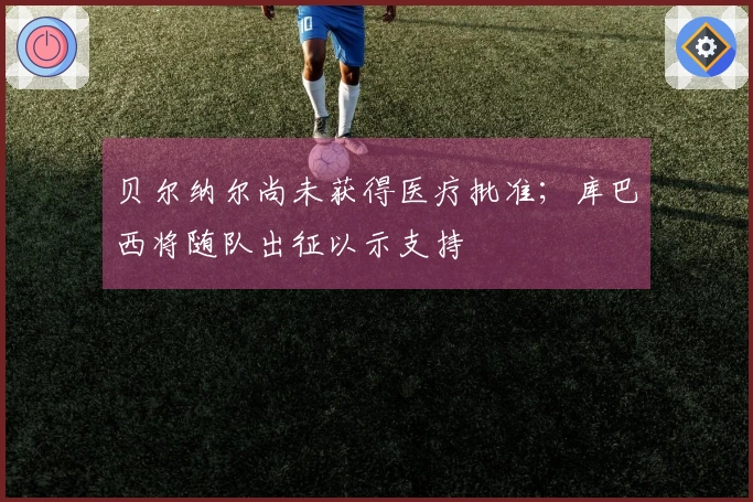 贝尔纳尔尚未获得医疗批准；库巴西将随队出征以示支持