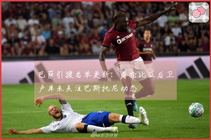 巴萨引援名单更新：哥伦比亚后卫卢库米关注巴斯托尼动态