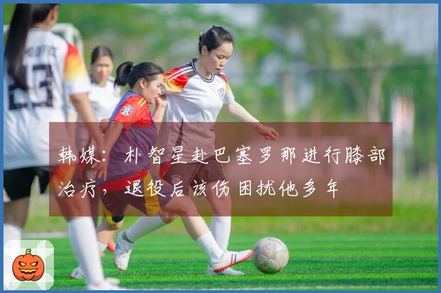 韩媒：朴智星赴巴塞罗那进行膝部治疗，退役后该伤困扰他多年