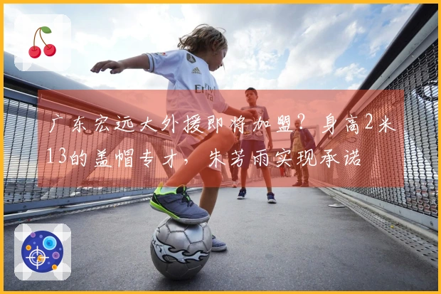 广东宏远大外援即将加盟？身高2米13的盖帽专才，朱芳雨实现承诺