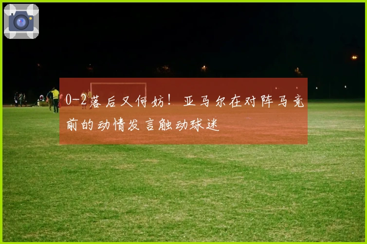 0-2落后又何妨！亚马尔在对阵马竞前的动情发言触动球迷