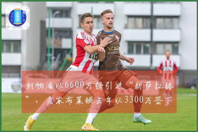 利物浦以6600万镑引进“新萨拉赫”，卖家布莱顿去年以3300万签下他