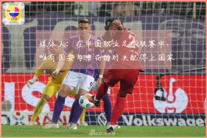 媒体人：在中国职业足球联赛中，唯有国安与申花的对决配得上国家德比