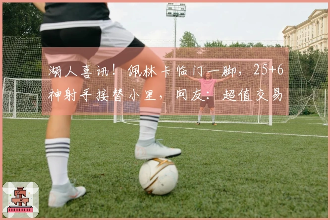 湖人喜讯！佩林卡临门一脚，25+6神射手接替小里，网友：超值交易