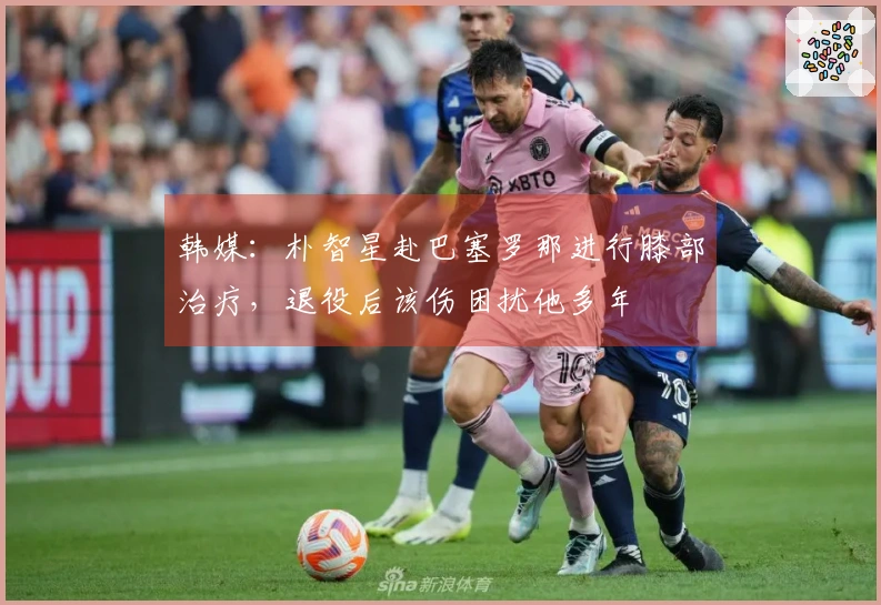 韩媒：朴智星赴巴塞罗那进行膝部治疗，退役后该伤困扰他多年