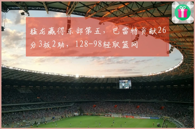 猛龙赢得东部第五，巴雷特贡献26分3板2助，128-98轻取篮网