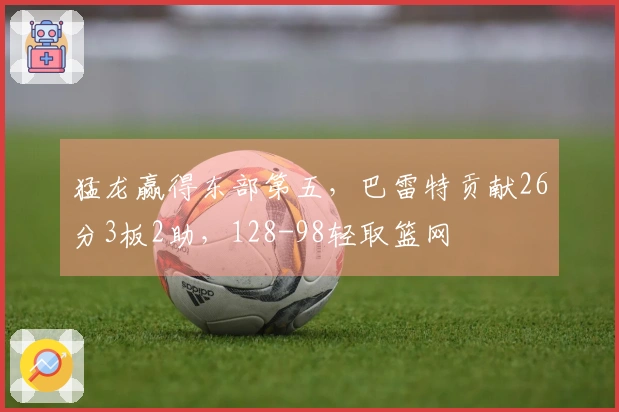 猛龙赢得东部第五，巴雷特贡献26分3板2助，128-98轻取篮网