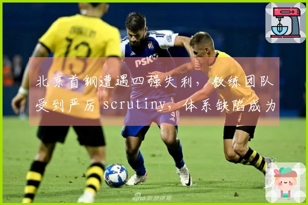 北京首钢遭遇四强失利，教练团队受到严厉 scrutiny，体系缺陷成为致命问题