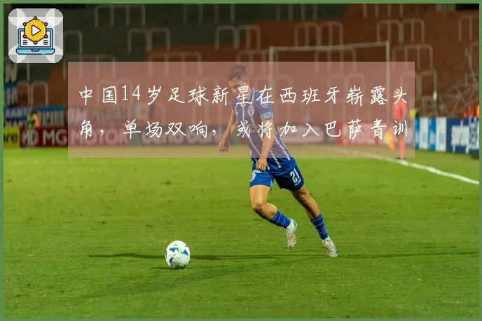 中国14岁足球新星在西班牙崭露头角，单场双响，或将加入巴萨青训队