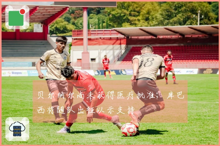 贝尔纳尔尚未获得医疗批准；库巴西将随队出征以示支持