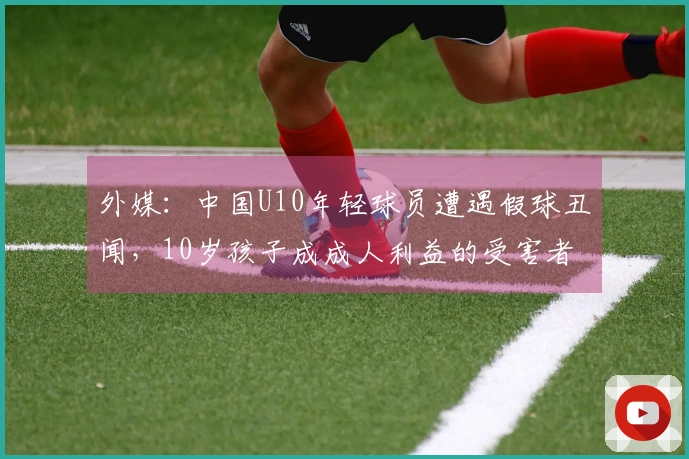 外媒：中国U10年轻球员遭遇假球丑闻，10岁孩子成成人利益的受害者