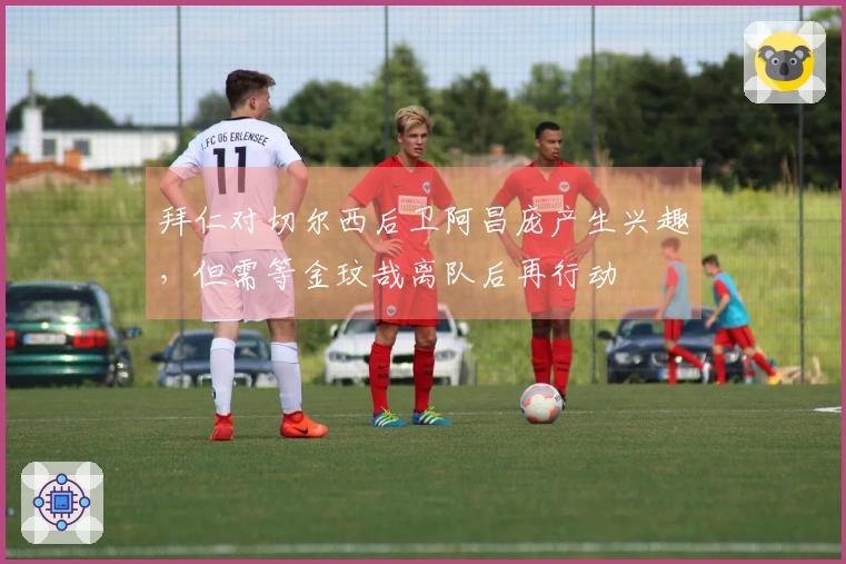 拜仁对切尔西后卫阿昌庞产生兴趣，但需等金玟哉离队后再行动