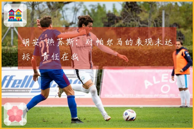 胡安-热苏斯：对帕尔马的表现未达标，责任在我