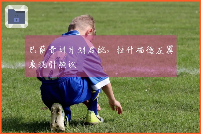 巴萨青训计划启航，拉什福德左翼表现引热议