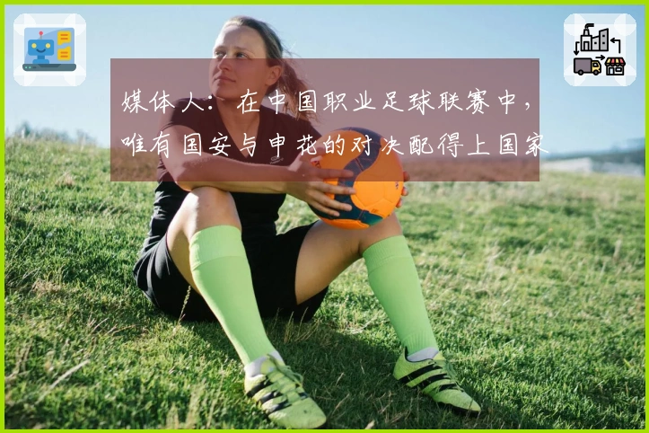 媒体人：在中国职业足球联赛中，唯有国安与申花的对决配得上国家德比